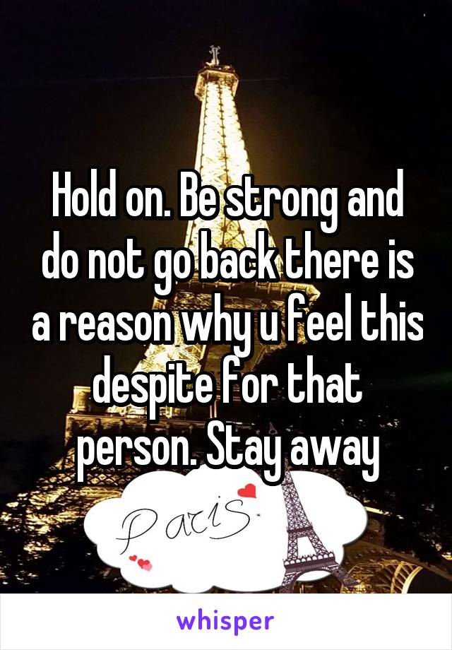 Hold on. Be strong and do not go back there is a reason why u feel this despite for that person. Stay away