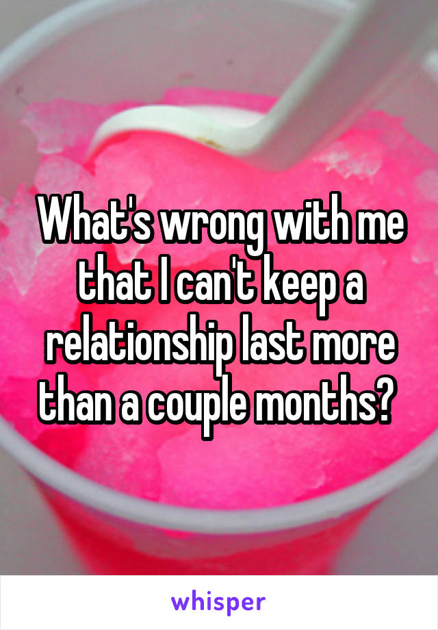 What's wrong with me that I can't keep a relationship last more than a couple months? 
