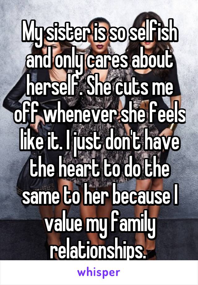 My sister is so selfish and only cares about herself. She cuts me off whenever she feels like it. I just don't have the heart to do the same to her because I value my family relationships. 