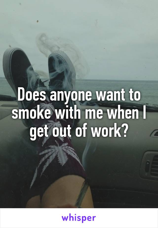 Does anyone want to smoke with me when I get out of work?