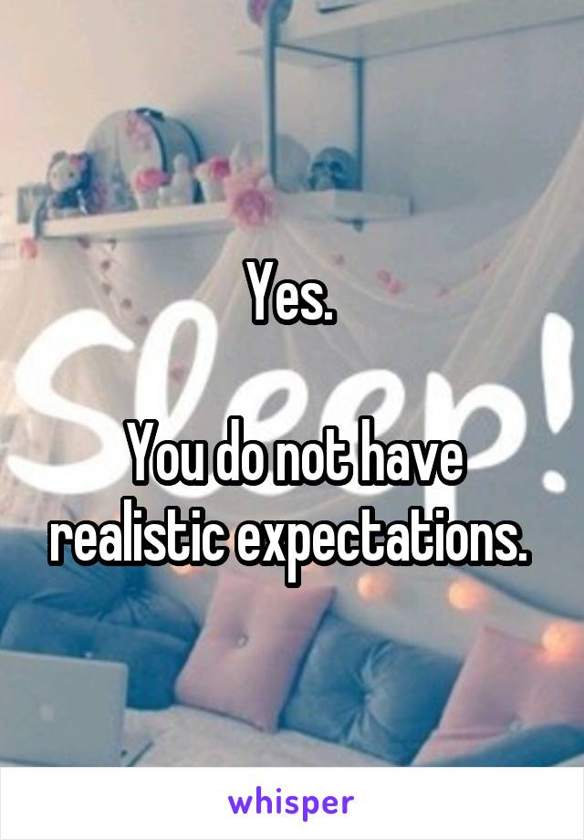 Yes. 

You do not have realistic expectations. 