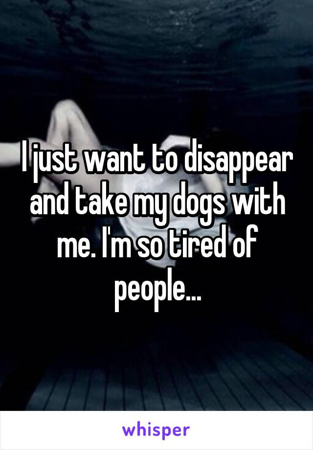 I just want to disappear and take my dogs with me. I'm so tired of people...