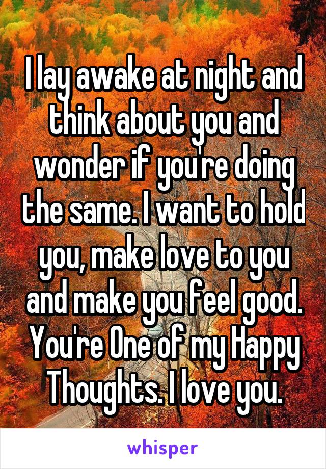 I lay awake at night and think about you and wonder if you're doing the same. I want to hold you, make love to you and make you feel good. You're One of my Happy Thoughts. I love you.