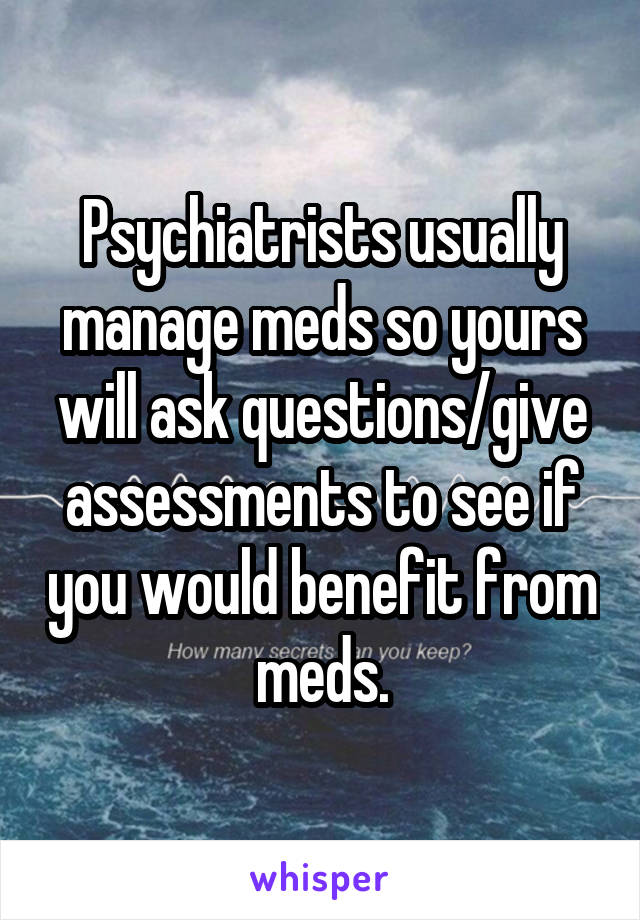 Psychiatrists usually manage meds so yours will ask questions/give assessments to see if you would benefit from meds.