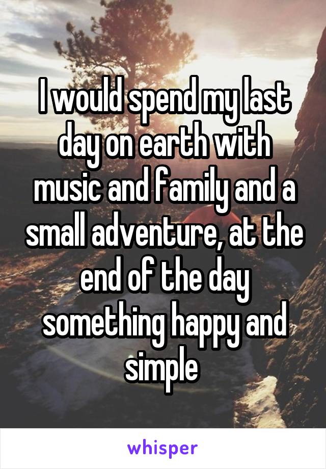 I would spend my last day on earth with music and family and a small adventure, at the end of the day something happy and simple 
