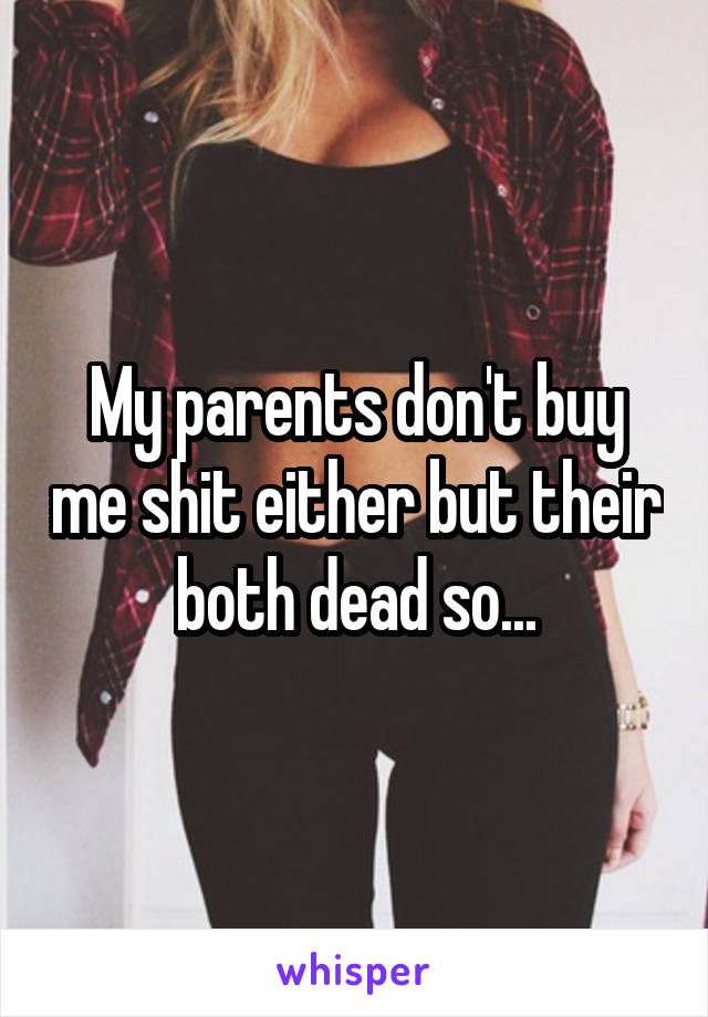 My parents don't buy me shit either but their both dead so...