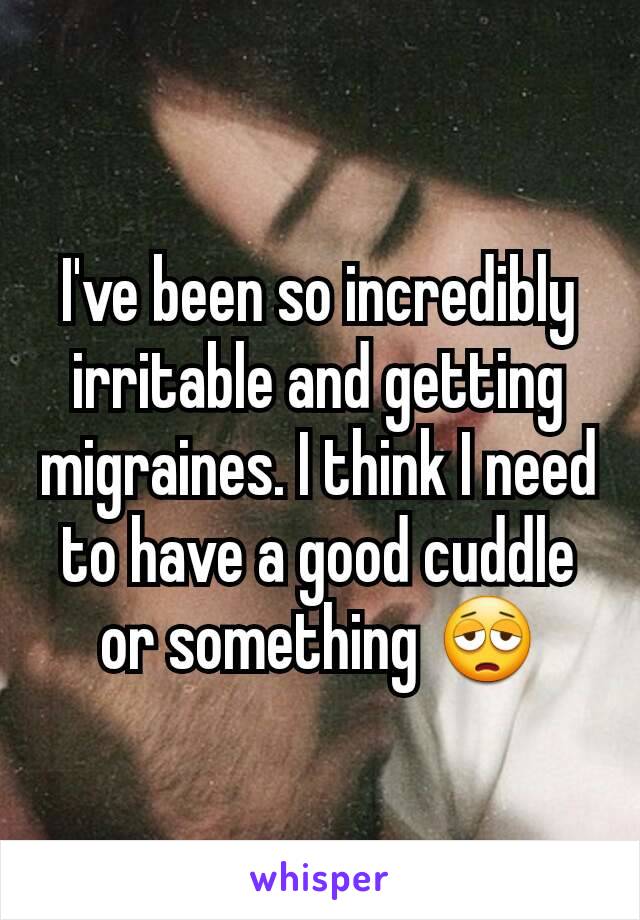 I've been so incredibly irritable and getting migraines. I think I need to have a good cuddle or something 😩