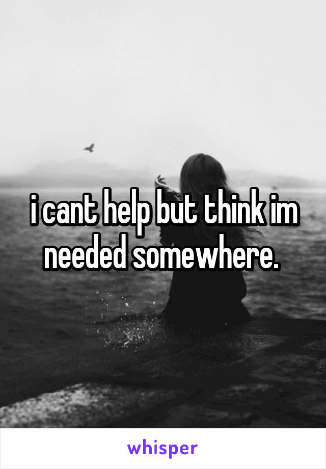 i cant help but think im needed somewhere. 