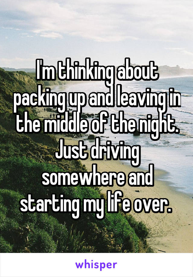 I'm thinking about packing up and leaving in the middle of the night. Just driving somewhere and starting my life over. 