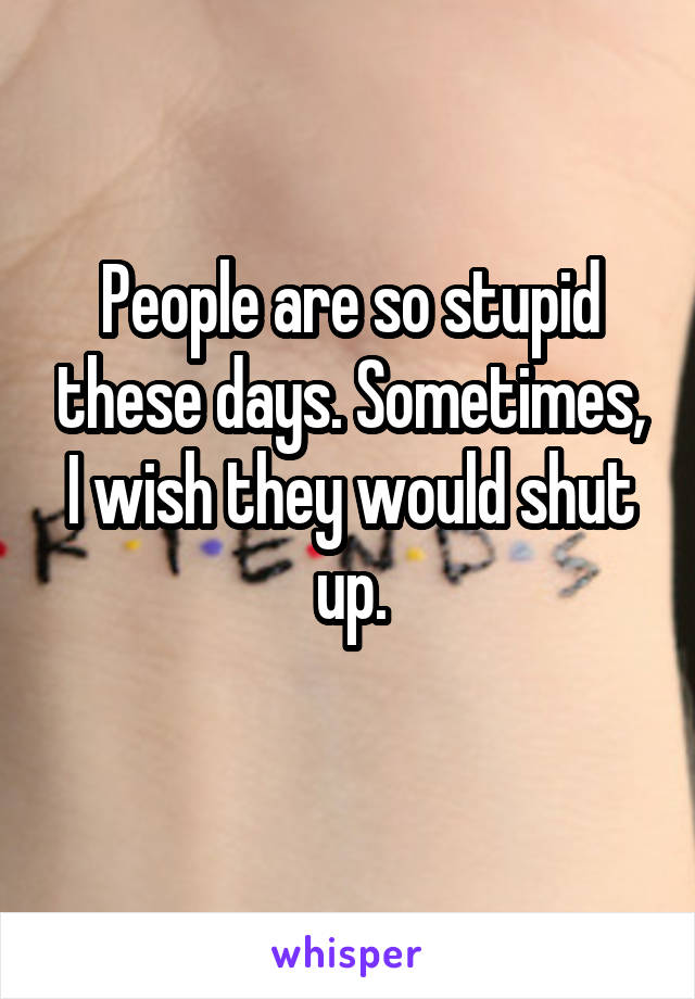 People are so stupid these days. Sometimes, I wish they would shut up.
