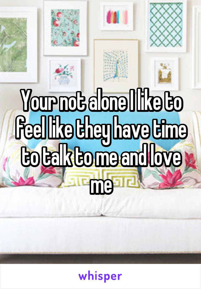 Your not alone I like to feel like they have time to talk to me and love me