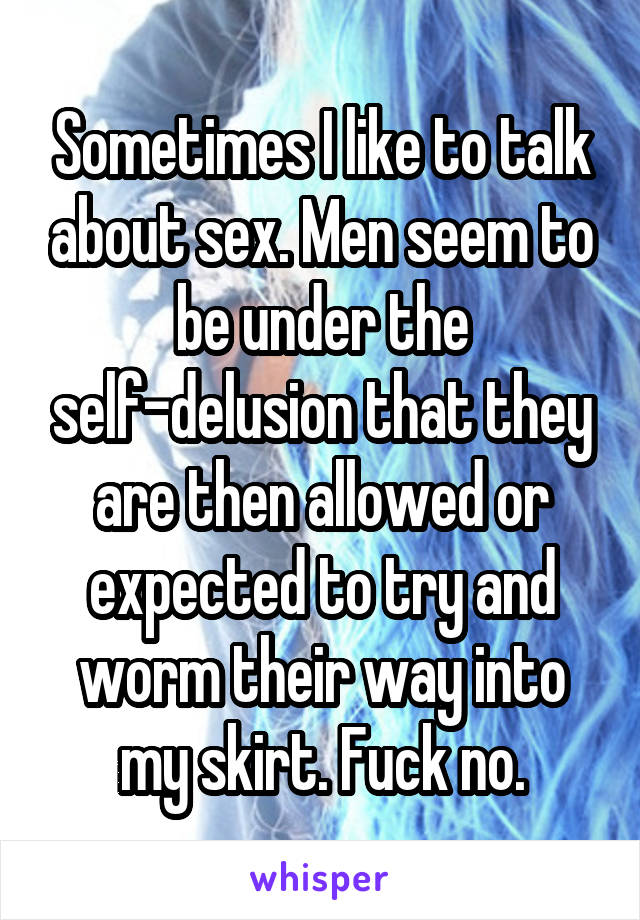 Sometimes I like to talk about sex. Men seem to be under the self-delusion that they are then allowed or expected to try and worm their way into my skirt. Fuck no.