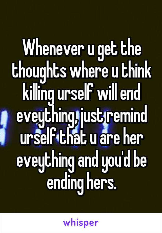 Whenever u get the thoughts where u think killing urself will end eveything, just remind urself that u are her eveything and you'd be ending hers.