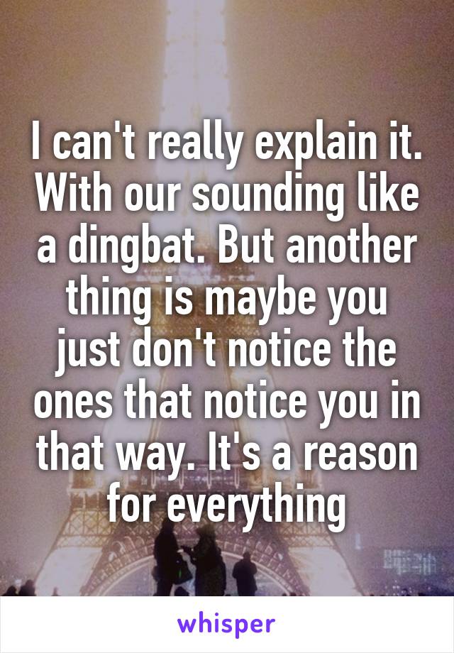 I can't really explain it. With our sounding like a dingbat. But another thing is maybe you just don't notice the ones that notice you in that way. It's a reason for everything