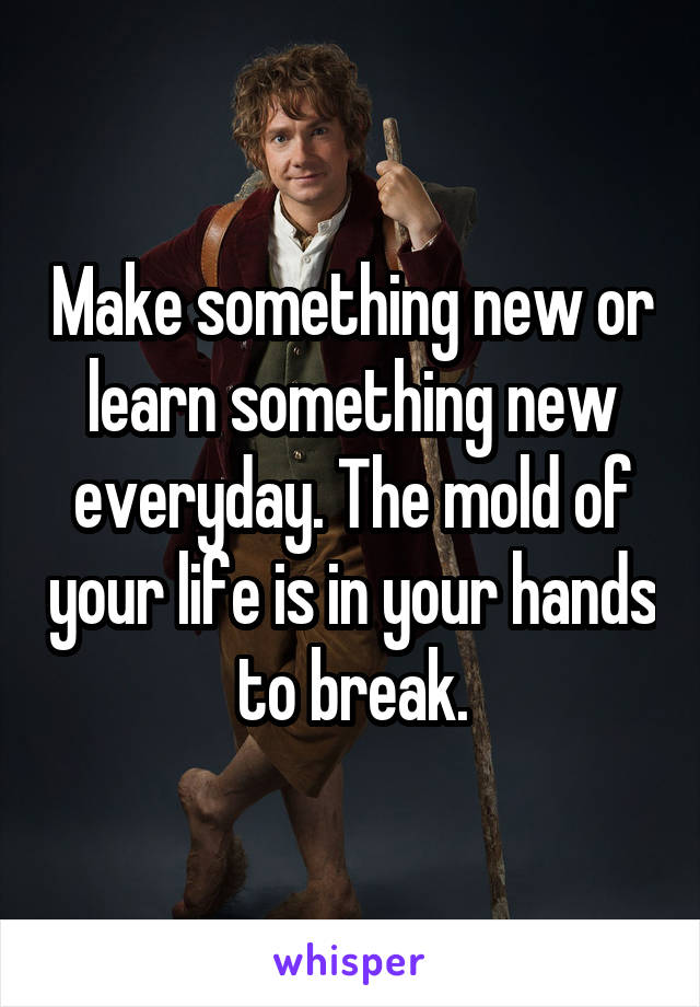 Make something new or learn something new everyday. The mold of your life is in your hands to break.