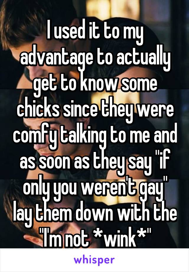 I used it to my advantage to actually get to know some chicks since they were comfy talking to me and as soon as they say "if only you weren't gay" lay them down with the "I'm not *wink*"