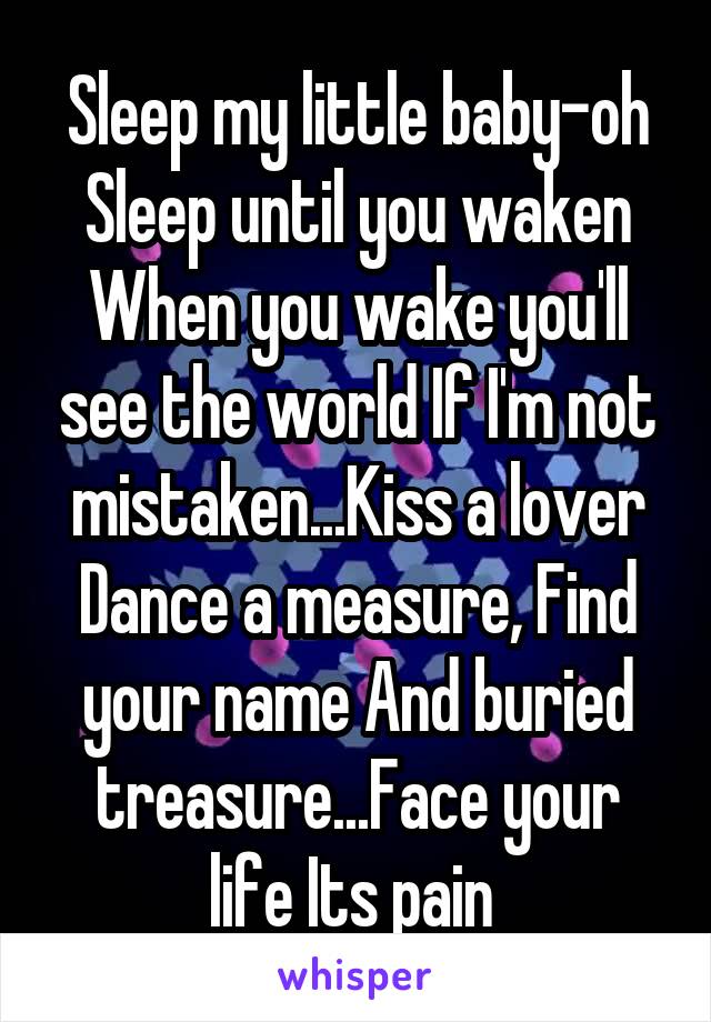 Sleep my little baby-oh
Sleep until you waken
When you wake you'll see the world If I'm not mistaken...Kiss a lover Dance a measure, Find your name And buried treasure...Face your life Its pain 