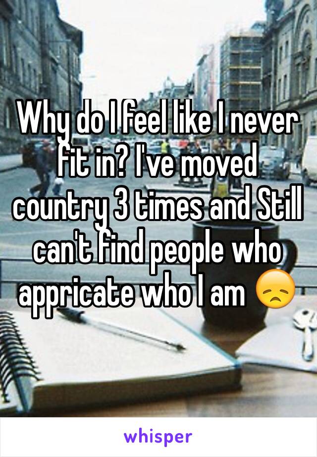Why do I feel like I never fit in? I've moved country 3 times and Still can't find people who appricate who I am 😞