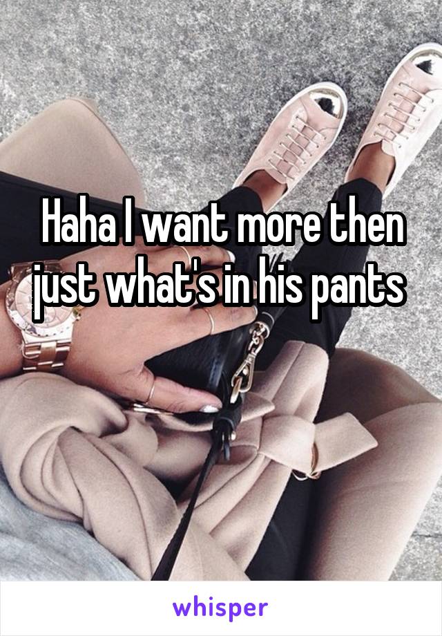 Haha I want more then just what's in his pants 


