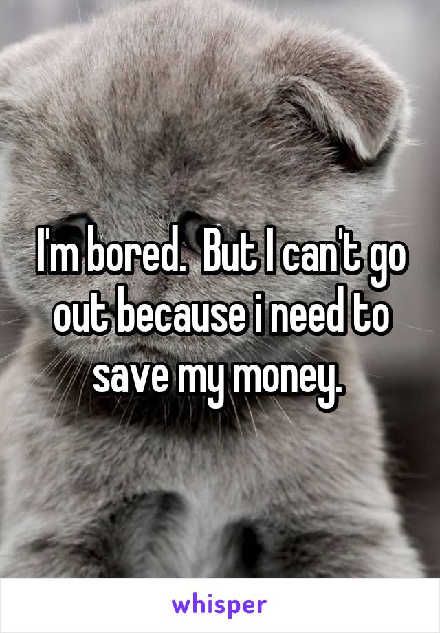 I'm bored.  But I can't go out because i need to save my money. 
