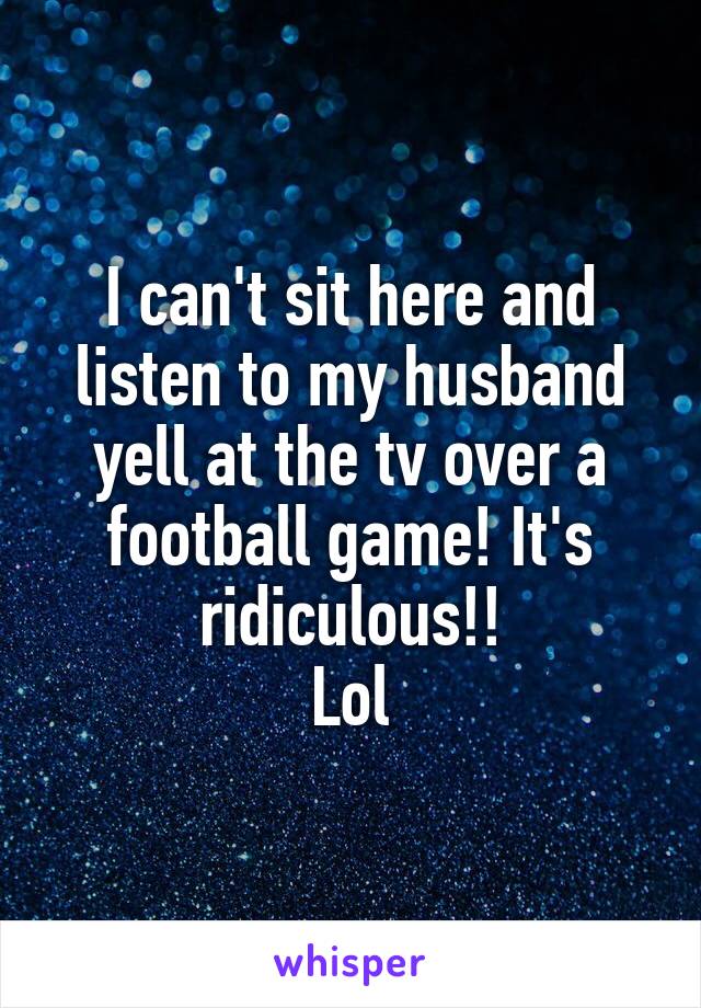 I can't sit here and listen to my husband yell at the tv over a football game! It's ridiculous!!
Lol