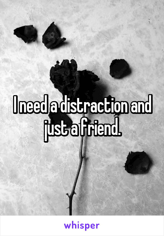 I need a distraction and just a friend.