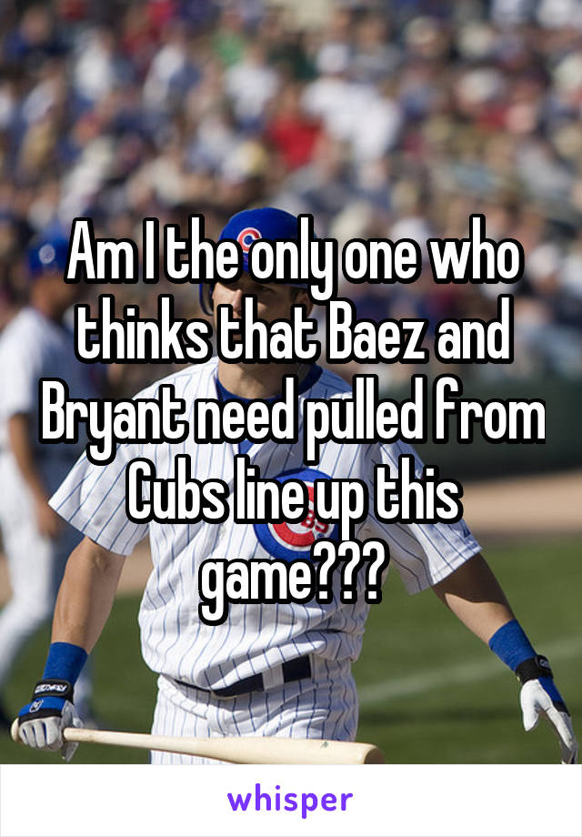 Am I the only one who thinks that Baez and Bryant need pulled from Cubs line up this game???