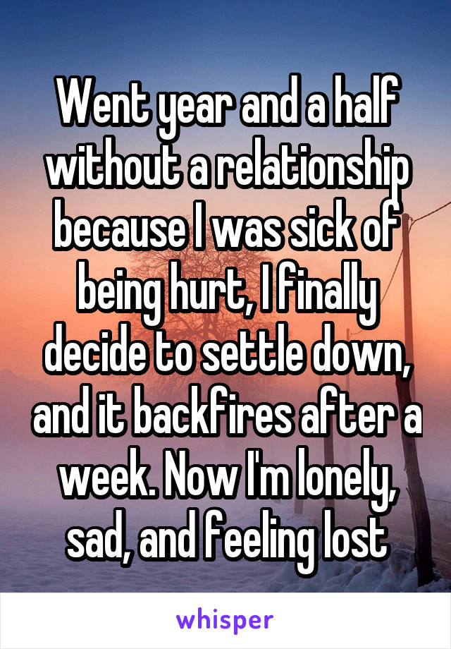 Went year and a half without a relationship because I was sick of being hurt, I finally decide to settle down, and it backfires after a week. Now I'm lonely, sad, and feeling lost