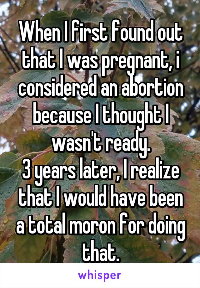 When I first found out that I was pregnant, i considered an abortion because I thought I wasn't ready.
3 years later, I realize that I would have been a total moron for doing that.