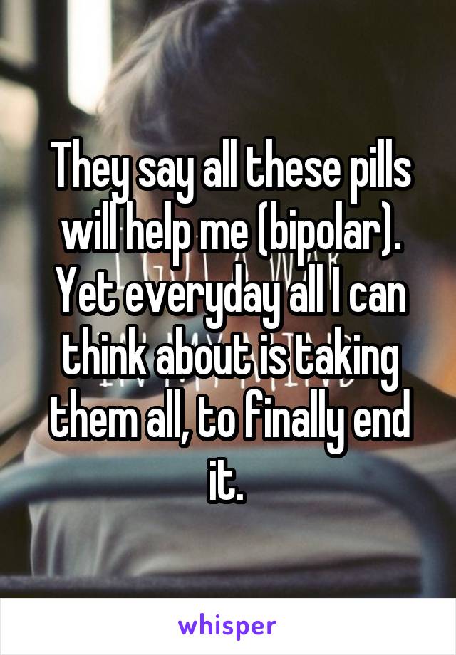 They say all these pills will help me (bipolar). Yet everyday all I can think about is taking them all, to finally end it. 