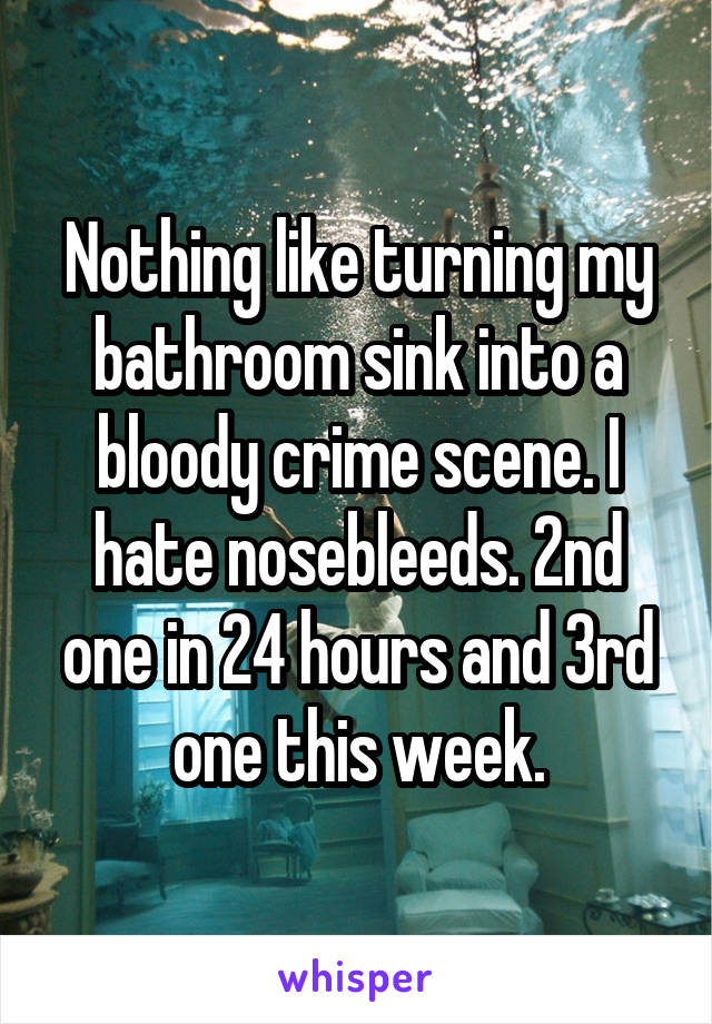 Nothing like turning my bathroom sink into a bloody crime scene. I hate nosebleeds. 2nd one in 24 hours and 3rd one this week.