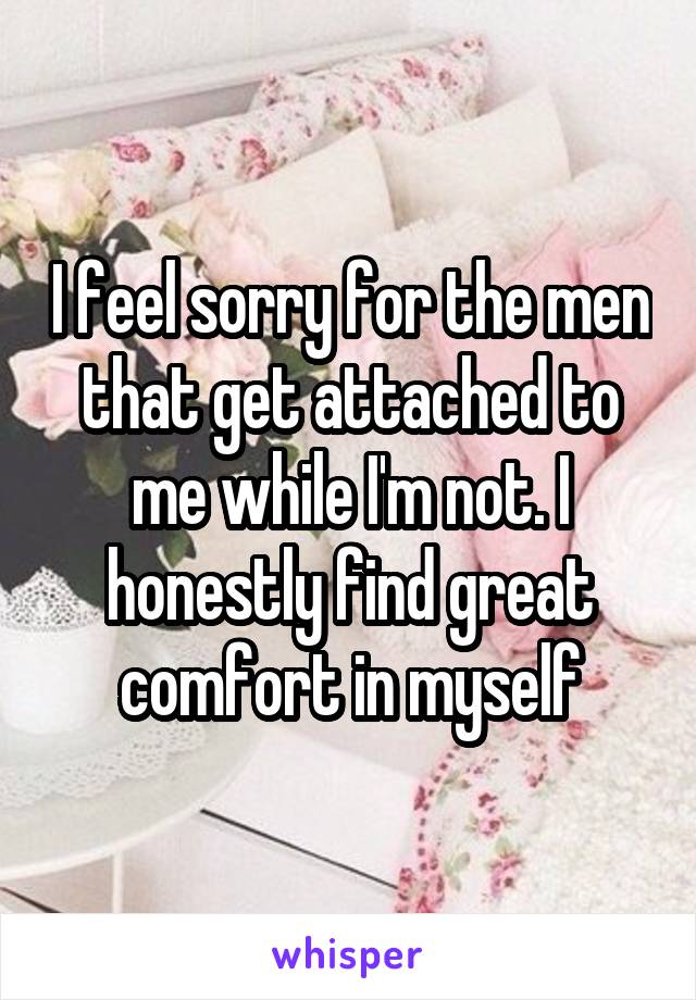 I feel sorry for the men that get attached to me while I'm not. I honestly find great comfort in myself