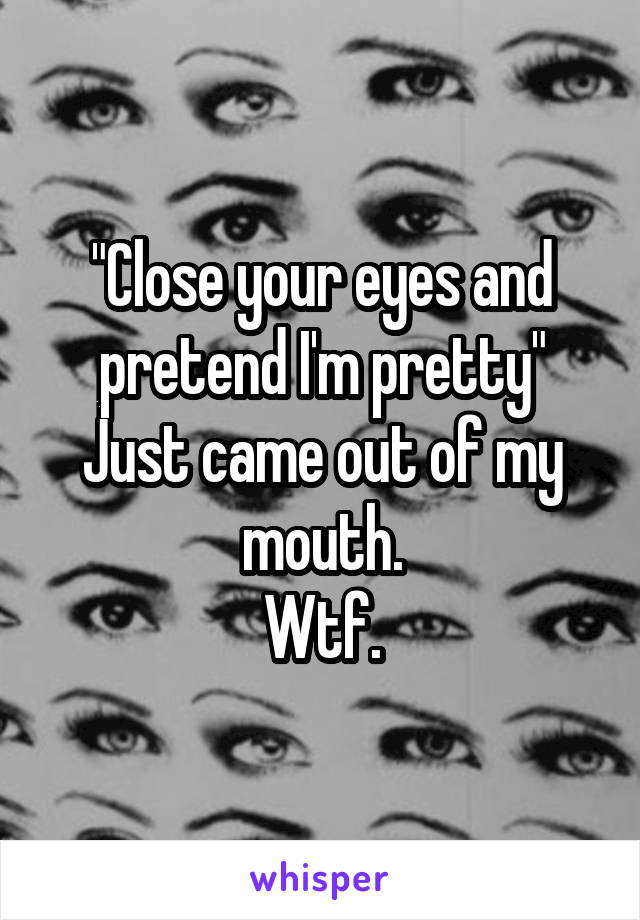 "Close your eyes and pretend I'm pretty"
Just came out of my mouth.
Wtf.