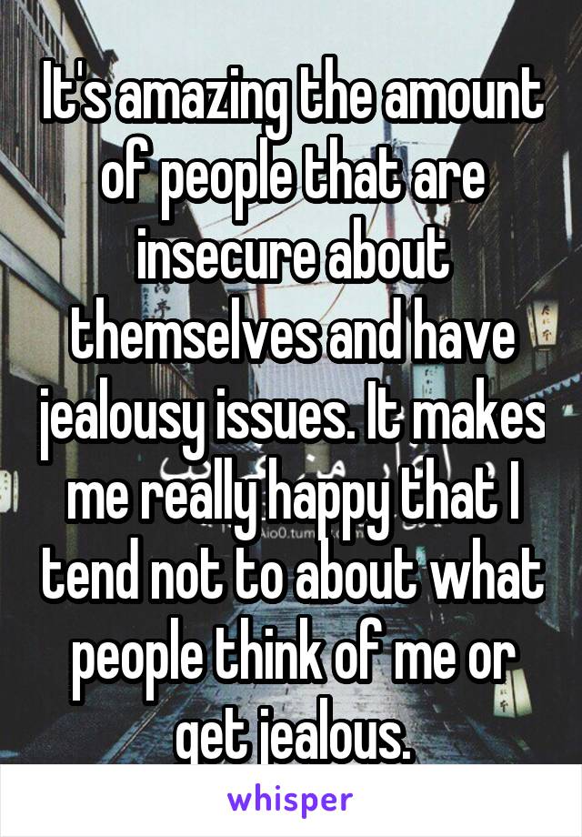 It's amazing the amount of people that are insecure about themselves and have jealousy issues. It makes me really happy that I tend not to about what people think of me or get jealous.