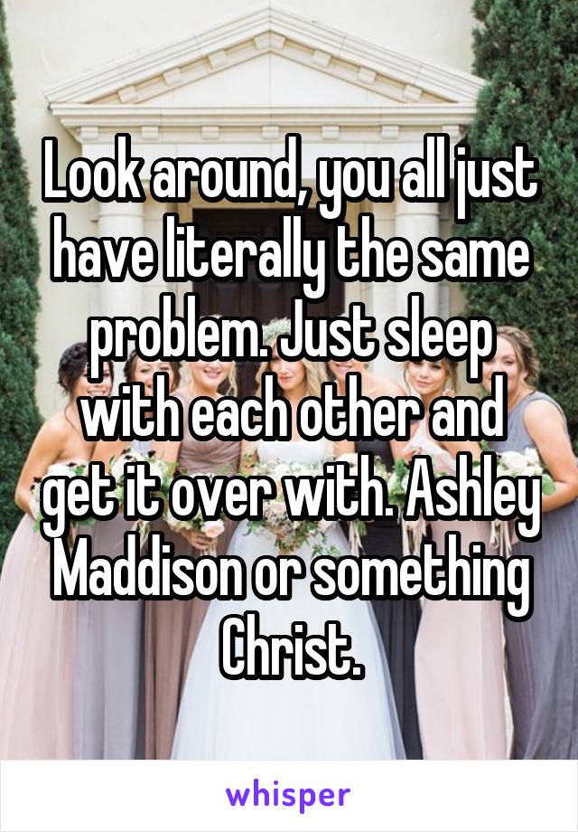Look around, you all just have literally the same problem. Just sleep with each other and get it over with. Ashley Maddison or something Christ.