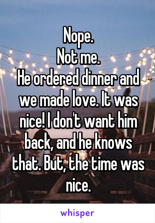 Nope.
Not me.
He ordered dinner and we made love. It was nice! I don't want him back, and he knows that. But, the time was nice.