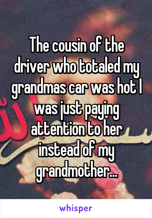 The cousin of the driver who totaled my grandmas car was hot I was just paying attention to her instead of my grandmother...