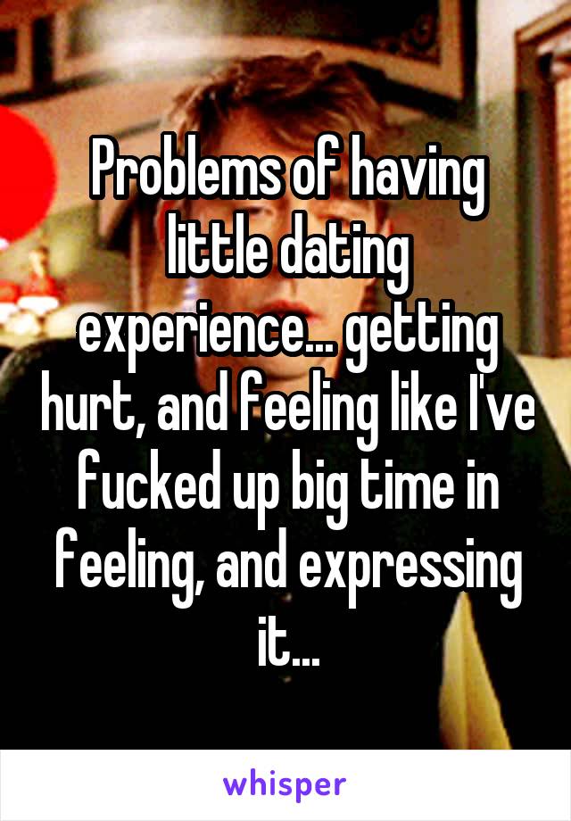 Problems of having little dating experience... getting hurt, and feeling like I've fucked up big time in feeling, and expressing it...