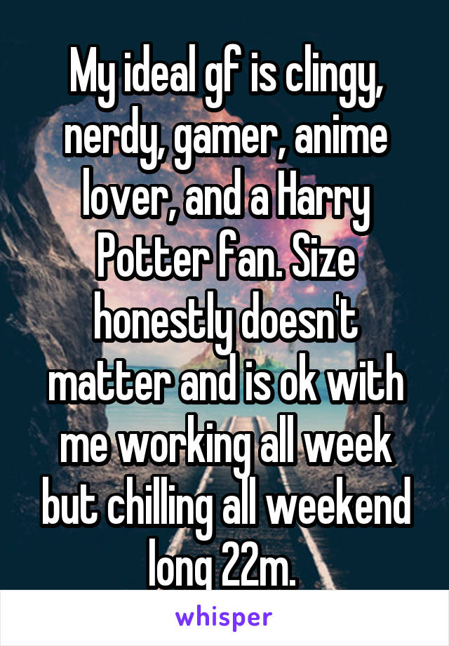 My ideal gf is clingy, nerdy, gamer, anime lover, and a Harry Potter fan. Size honestly doesn't matter and is ok with me working all week but chilling all weekend long 22m. 