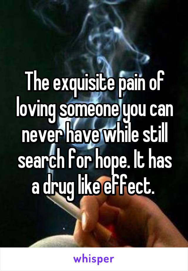 The exquisite pain of loving someone you can never have while still search for hope. It has a drug like effect. 