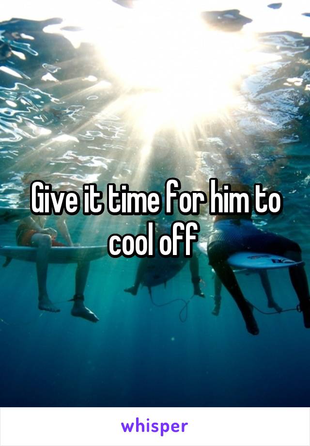 Give it time for him to cool off 