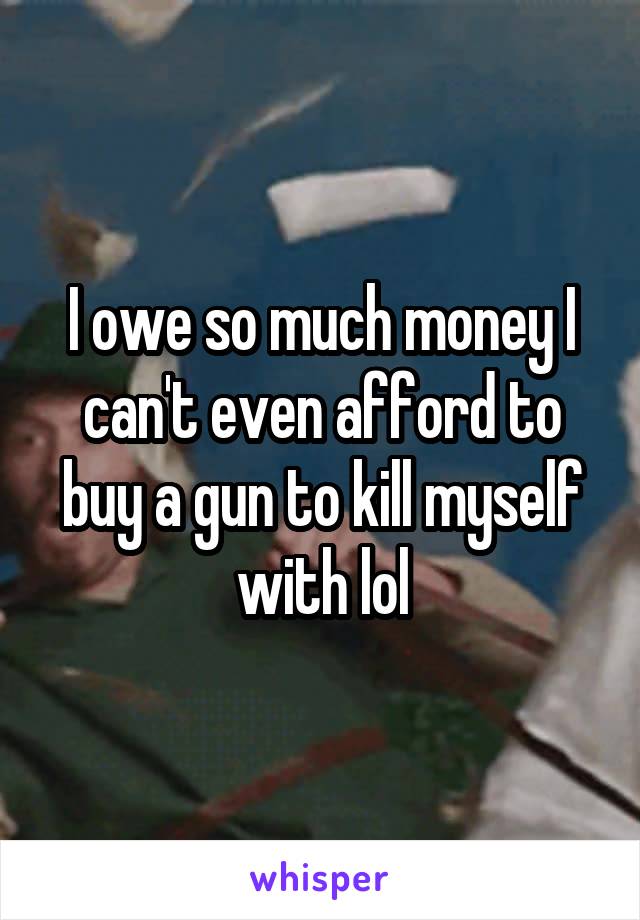 I owe so much money I can't even afford to buy a gun to kill myself with lol