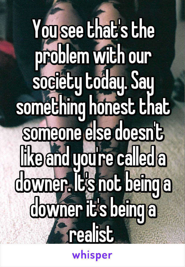 You see that's the problem with our society today. Say something honest that someone else doesn't like and you're called a downer. It's not being a downer it's being a realist 