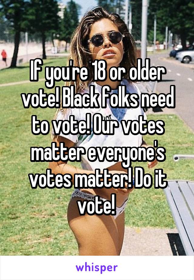 If you're 18 or older vote! Black folks need to vote! Our votes matter everyone's votes matter! Do it vote! 