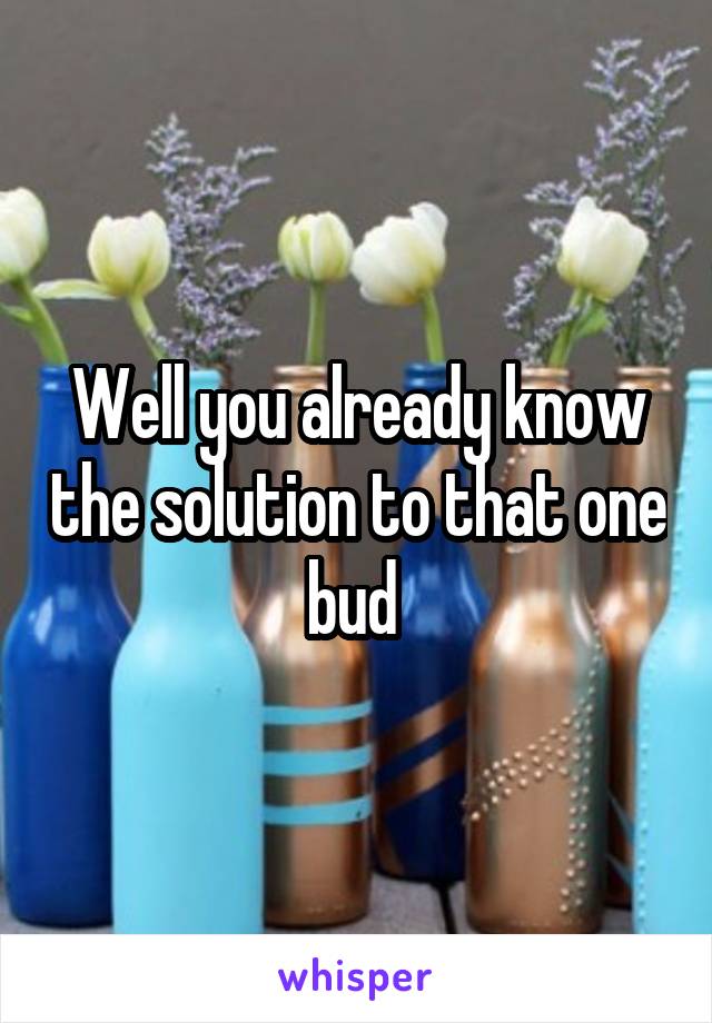 Well you already know the solution to that one bud 