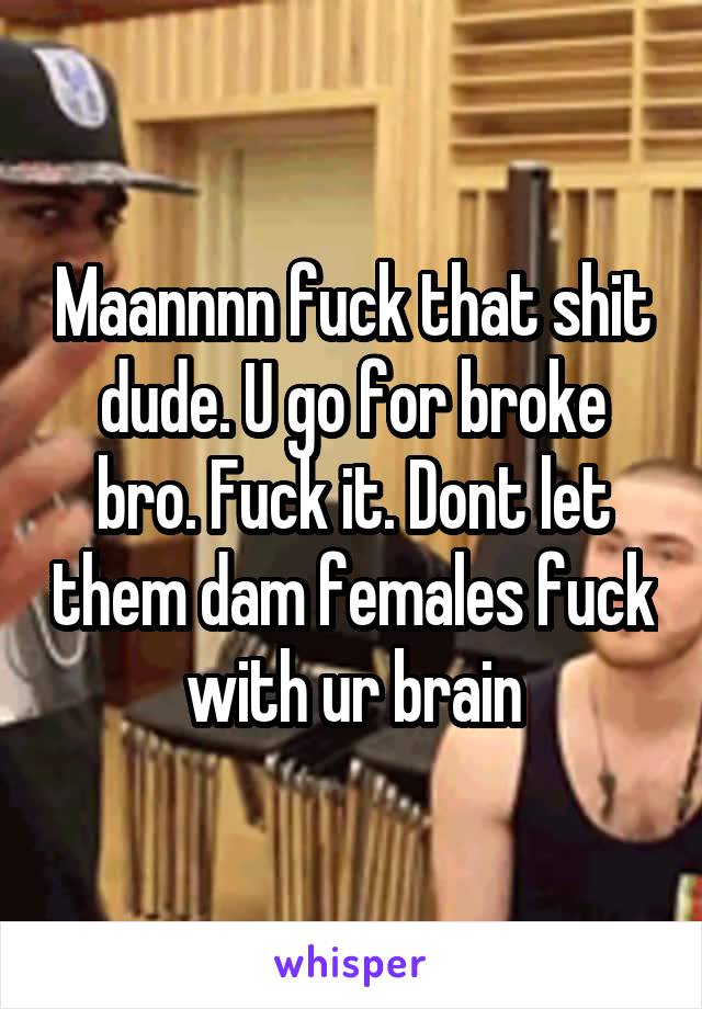 Maannnn fuck that shit dude. U go for broke bro. Fuck it. Dont let them dam females fuck with ur brain