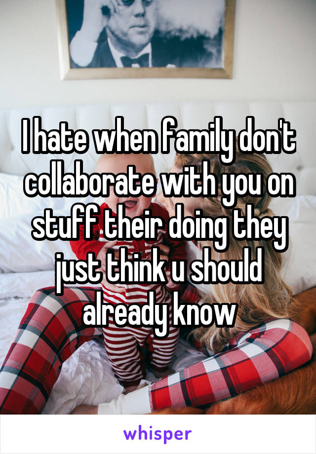 I hate when family don't collaborate with you on stuff their doing they just think u should already know