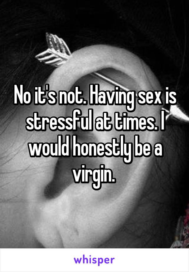 No it's not. Having sex is stressful at times. I would honestly be a virgin. 