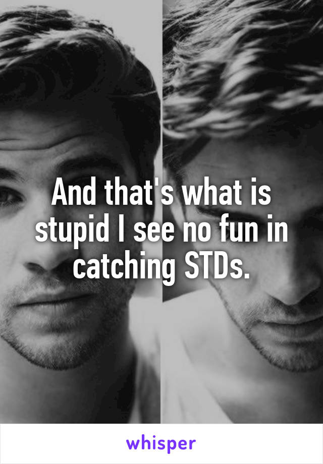 And that's what is stupid I see no fun in catching STDs.
