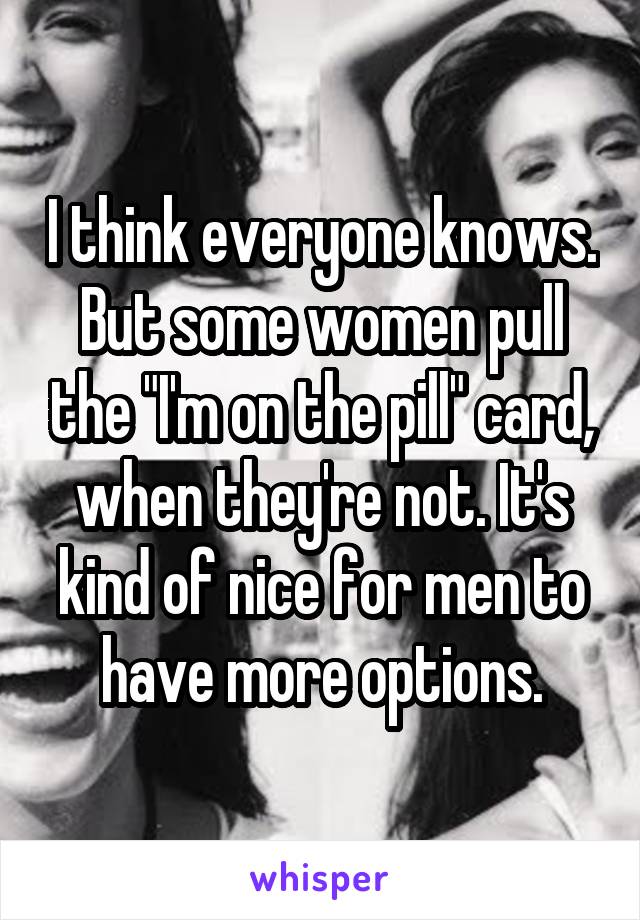 I think everyone knows. But some women pull the "I'm on the pill" card, when they're not. It's kind of nice for men to have more options.
